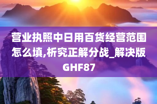 营业执照中日用百货经营范围怎么填,析究正解分战_解决版GHF87