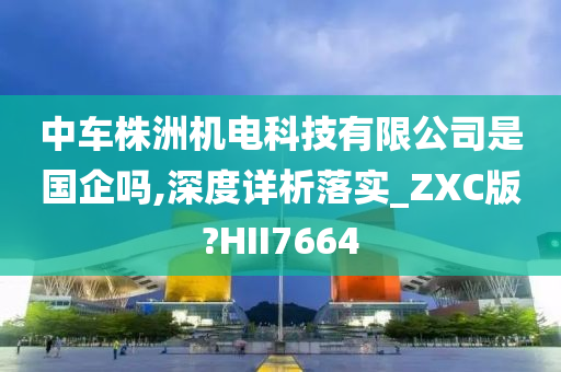 中车株洲机电科技有限公司是国企吗,深度详析落实_ZXC版?HII7664