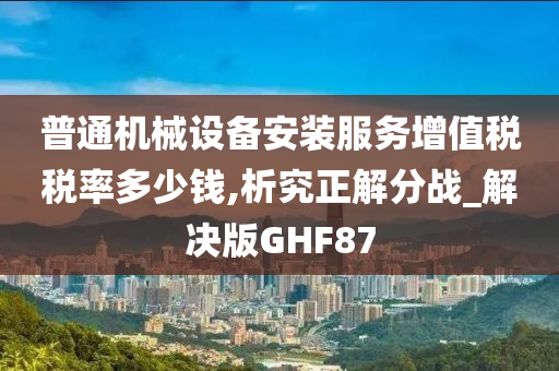 普通机械设备安装服务增值税税率多少钱,析究正解分战_解决版GHF87