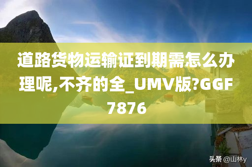 道路货物运输证到期需怎么办理呢,不齐的全_UMV版?GGF7876