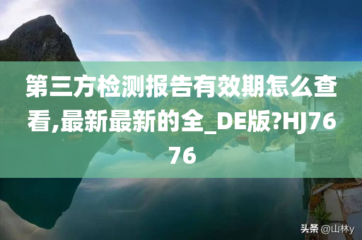 第三方检测报告有效期怎么查看,最新最新的全_DE版?HJ7676