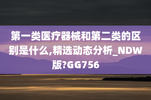 第一类医疗器械和第二类的区别是什么,精选动态分析_NDW版?GG756