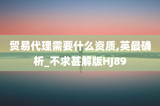 贸易代理需要什么资质,英最确析_不求甚解版HJ89