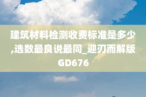 建筑材料检测收费标准是多少,选数最良说最同_迎刃而解版GD676