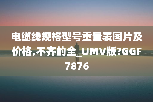 电缆线规格型号重量表图片及价格,不齐的全_UMV版?GGF7876