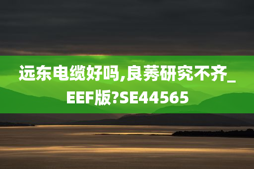 远东电缆好吗,良莠研究不齐_EEF版?SE44565