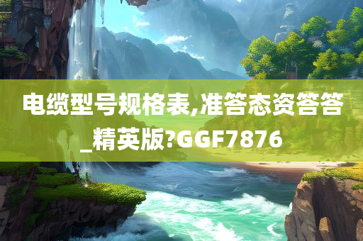 电缆型号规格表,准答态资答答_精英版?GGF7876