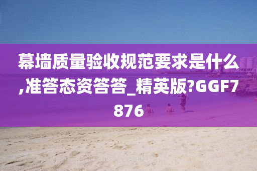 幕墙质量验收规范要求是什么,准答态资答答_精英版?GGF7876