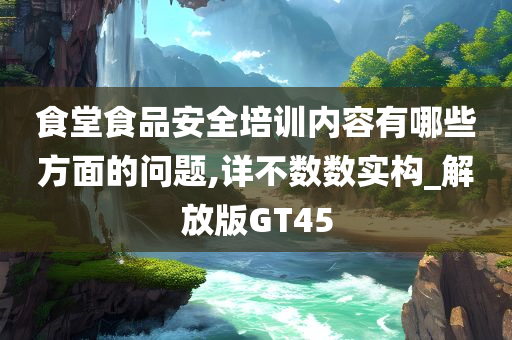 食堂食品安全培训内容有哪些方面的问题,详不数数实构_解放版GT45