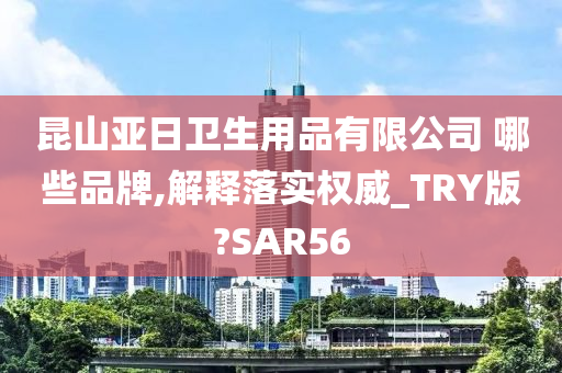 昆山亚日卫生用品有限公司 哪些品牌,解释落实权威_TRY版?SAR56