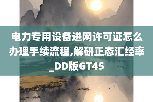 电力专用设备进网许可证怎么办理手续流程,解研正态汇经率_DD版GT45