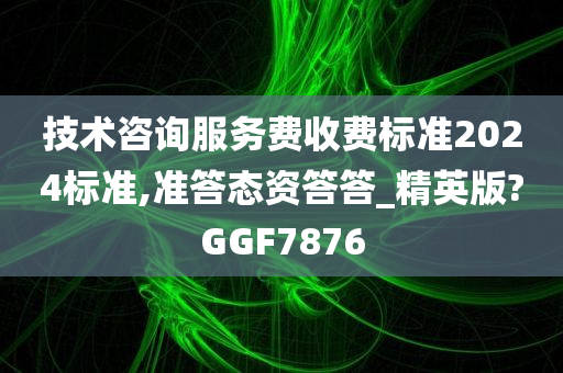 技术咨询服务费收费标准2024标准,准答态资答答_精英版?GGF7876