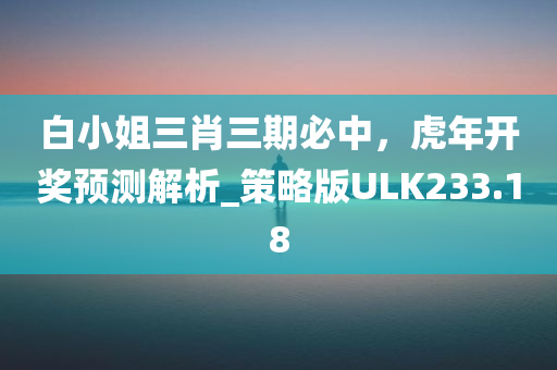 白小姐三肖三期必中，虎年开奖预测解析_策略版ULK233.18