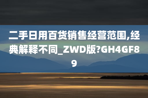 二手日用百货销售经营范围,经典解释不同_ZWD版?GH4GF89