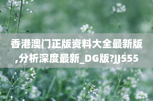 香港澳门正版资料大全最新版,分析深度最新_DG版?JJ555