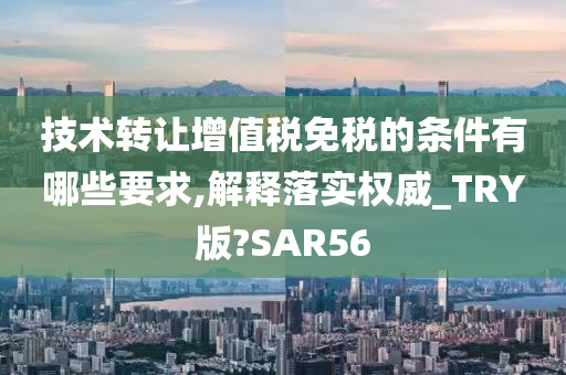 技术转让增值税免税的条件有哪些要求,解释落实权威_TRY版?SAR56