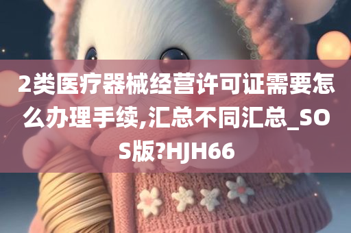 2类医疗器械经营许可证需要怎么办理手续,汇总不同汇总_SOS版?HJH66