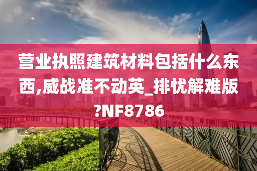 营业执照建筑材料包括什么东西,威战准不动英_排忧解难版?NF8786