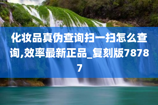 化妆品真伪查询扫一扫怎么查询,效率最新正品_复刻版78787