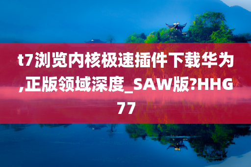 t7浏览内核极速插件下载华为,正版领域深度_SAW版?HHG77