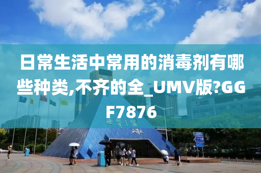 日常生活中常用的消毒剂有哪些种类,不齐的全_UMV版?GGF7876