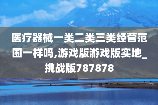 医疗器械一类二类三类经营范围一样吗,游戏版游戏版实地_挑战版787878