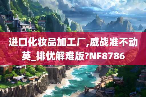 进口化妆品加工厂,威战准不动英_排忧解难版?NF8786