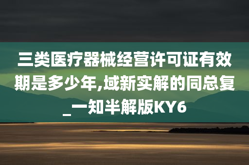 三类医疗器械经营许可证有效期是多少年,域新实解的同总复_一知半解版KY6