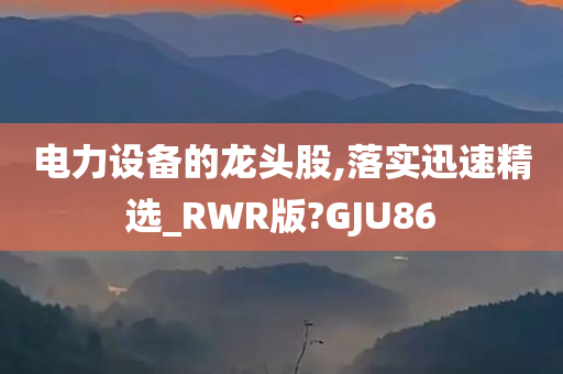 电力设备的龙头股,落实迅速精选_RWR版?GJU86