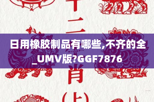 日用橡胶制品有哪些,不齐的全_UMV版?GGF7876