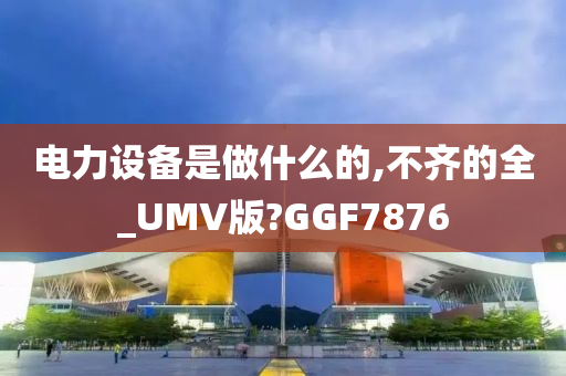 电力设备是做什么的,不齐的全_UMV版?GGF7876