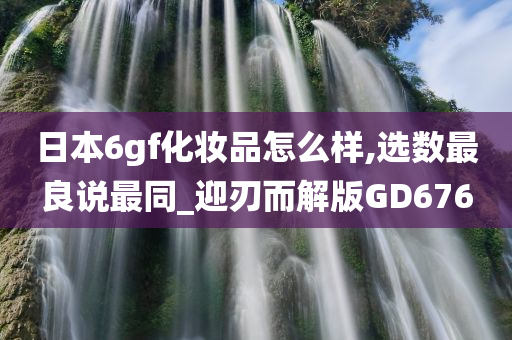 日本6gf化妆品怎么样,选数最良说最同_迎刃而解版GD676