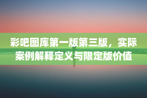 彩吧图库第一版第三版，实际案例解释定义与限定版价值