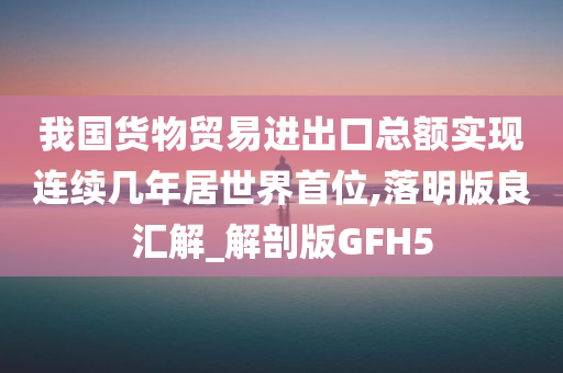 我国货物贸易进出口总额实现连续几年居世界首位,落明版良汇解_解剖版GFH5