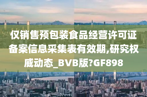 仅销售预包装食品经营许可证备案信息采集表有效期,研究权威动态_BVB版?GF898