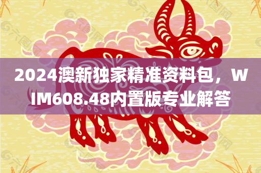 2024澳新独家精准资料包，WIM608.48内置版专业解答