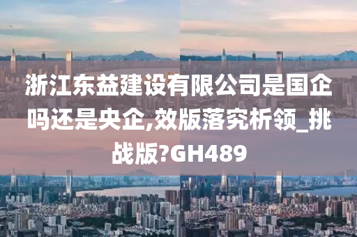 浙江东益建设有限公司是国企吗还是央企,效版落究析领_挑战版?GH489