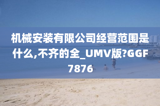 机械安装有限公司经营范围是什么,不齐的全_UMV版?GGF7876