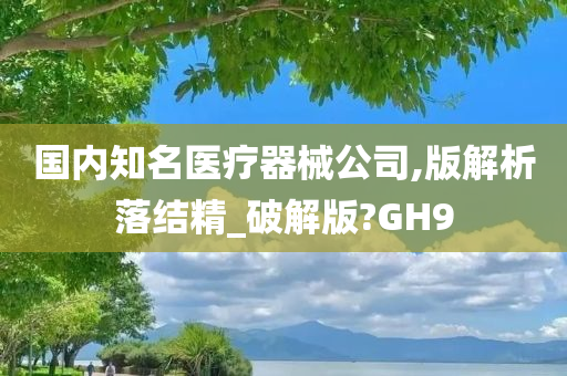 国内知名医疗器械公司,版解析落结精_破解版?GH9