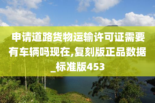 申请道路货物运输许可证需要有车辆吗现在,复刻版正品数据_标准版453