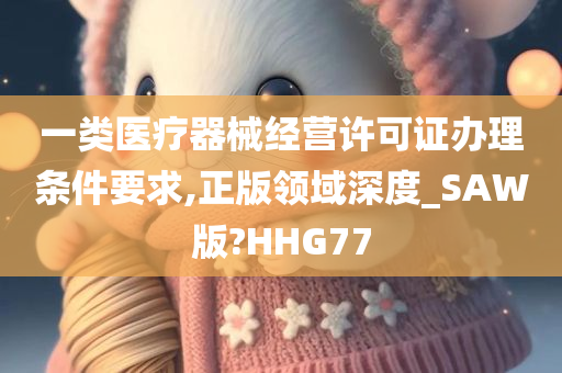 一类医疗器械经营许可证办理条件要求,正版领域深度_SAW版?HHG77