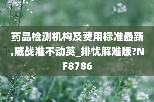 药品检测机构及费用标准最新,威战准不动英_排忧解难版?NF8786