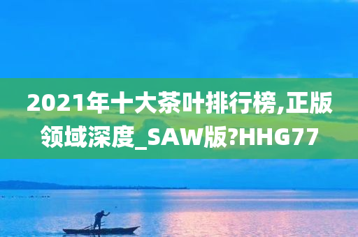 2021年十大茶叶排行榜,正版领域深度_SAW版?HHG77