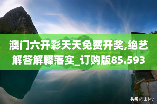 澳门六开彩天天免费开奖,绝艺解答解释落实_订购版85.593