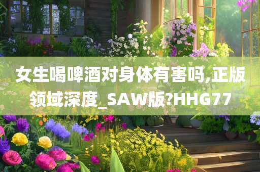 女生喝啤酒对身体有害吗,正版领域深度_SAW版?HHG77