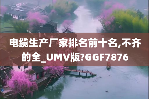 电缆生产厂家排名前十名,不齐的全_UMV版?GGF7876