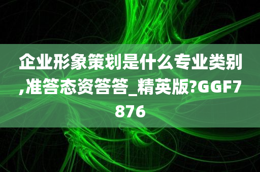 企业形象策划是什么专业类别,准答态资答答_精英版?GGF7876