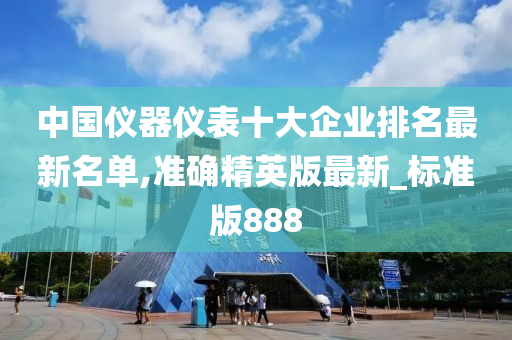 中国仪器仪表十大企业排名最新名单,准确精英版最新_标准版888