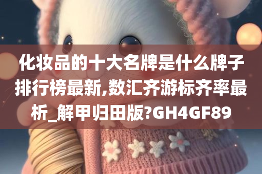 化妆品的十大名牌是什么牌子排行榜最新,数汇齐游标齐率最析_解甲归田版?GH4GF89