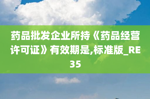 药品批发企业所持《药品经营许可证》有效期是,标准版_RE35